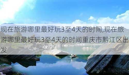 现在旅游哪里最好玩3至4天的时间,现在旅游哪里最好玩3至4天的时间重庆市黔江区出发