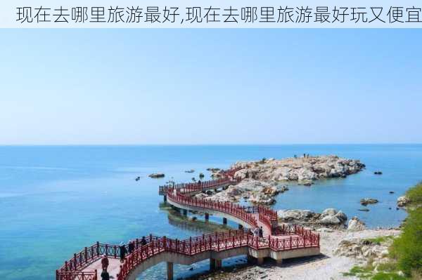 现在去哪里旅游最好,现在去哪里旅游最好玩又便宜